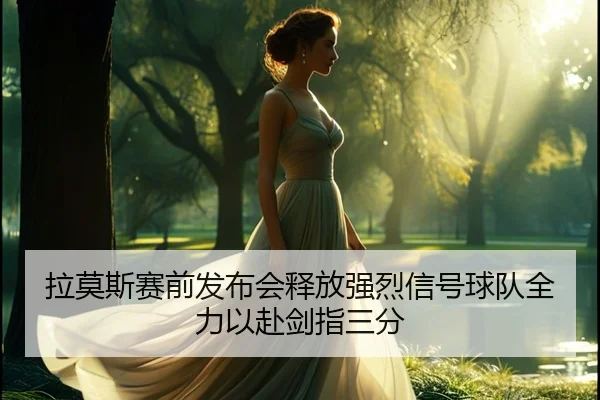 拉莫斯赛前发布会释放强烈信号球队全力以赴剑指三分（beats365）